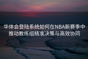 华体会登陆系统如何在NBA新赛季中推动教练组精准决策与高效协同