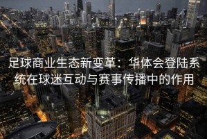 足球商业生态新变革：华体会登陆系统在球迷互动与赛事传播中的作用