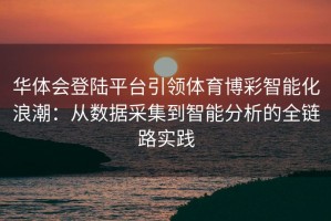 华体会登陆平台引领体育博彩智能化浪潮：从数据采集到智能分析的全链路实践