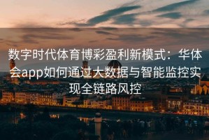 数字时代体育博彩盈利新模式：华体会app如何通过大数据与智能监控实现全链路风控