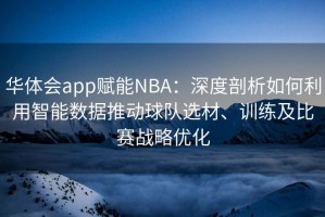 华体会app赋能NBA：深度剖析如何利用智能数据推动球队选材、训练及比赛战略优化