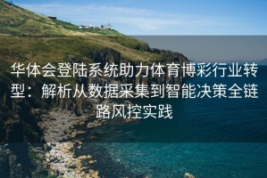 华体会登陆系统助力体育博彩行业转型：解析从数据采集到智能决策全链路风控实践