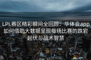 LPL赛区精彩瞬间全回顾：华体会app如何借助大数据呈现每场比赛的跌宕起伏与战术智慧