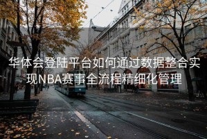 华体会登陆平台如何通过数据整合实现NBA赛事全流程精细化管理