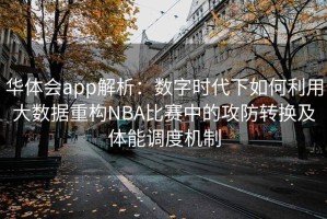华体会app解析：数字时代下如何利用大数据重构NBA比赛中的攻防转换及体能调度机制