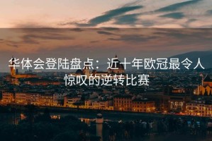 华体会登陆盘点：近十年欧冠最令人惊叹的逆转比赛
