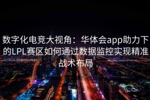 数字化电竞大视角：华体会app助力下的LPL赛区如何通过数据监控实现精准战术布局