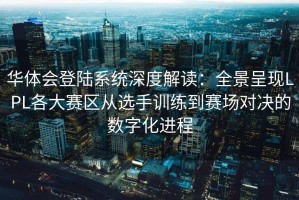华体会登陆系统深度解读：全景呈现LPL各大赛区从选手训练到赛场对决的数字化进程