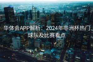 华体会APP解析：2024年非洲杯热门球队及比赛看点