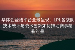 华体会登陆平台全景呈现：LPL各战队技术统计与战术创新如何推动赛事精彩纷呈