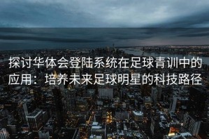 探讨华体会登陆系统在足球青训中的应用：培养未来足球明星的科技路径