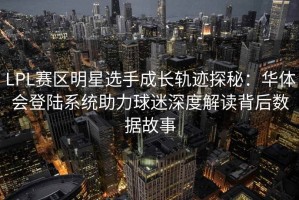 LPL赛区明星选手成长轨迹探秘：华体会登陆系统助力球迷深度解读背后数据故事