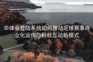 华体会登陆系统如何推动足球赛事商业化运作与粉丝互动新模式