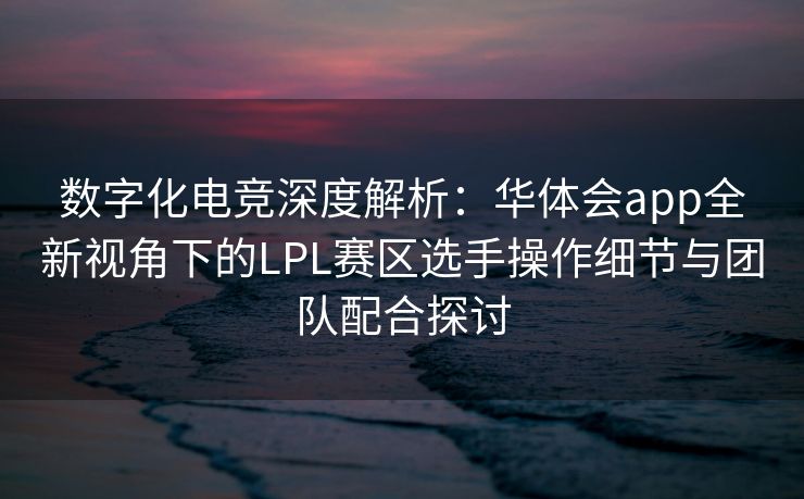 数字化电竞深度解析：华体会app全新视角下的LPL赛区选手操作细节与团队配合探讨
