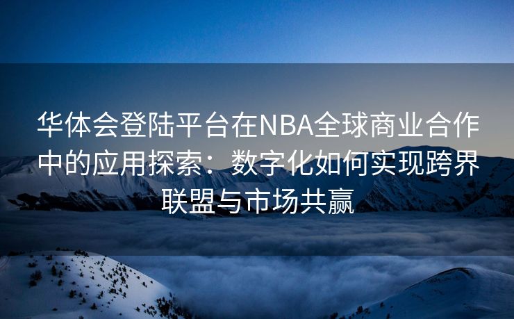 华体会登陆平台在NBA全球商业合作中的应用探索：数字化如何实现跨界联盟与市场共赢