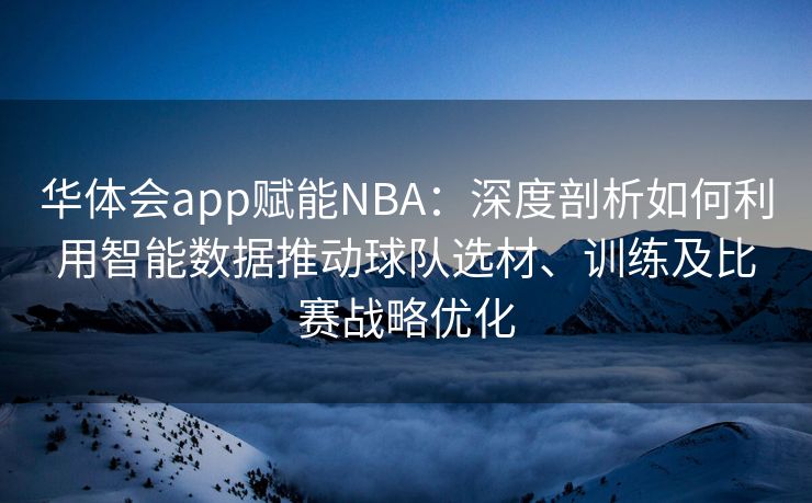 华体会app赋能NBA：深度剖析如何利用智能数据推动球队选材、训练及比赛战略优化
